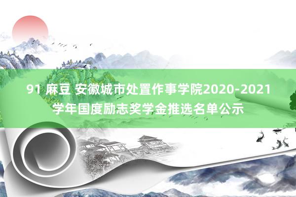 91 麻豆 安徽城市处置作事学院2020-2021学年国度励志奖学金推选名单公示