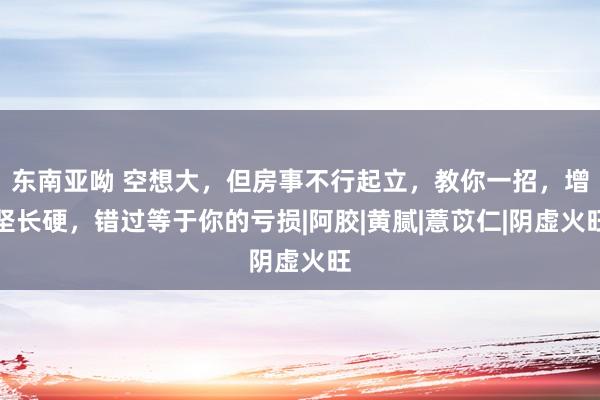 东南亚呦 空想大，但房事不行起立，教你一招，增坚长硬，错过等于你的亏损|阿胶|黄腻|薏苡仁|阴虚火旺