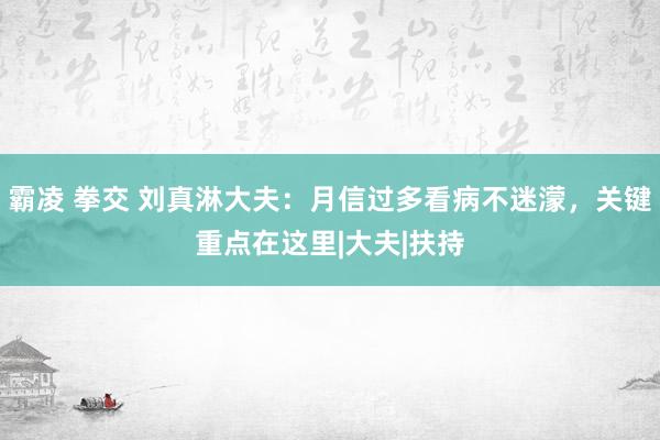 霸凌 拳交 刘真淋大夫：月信过多看病不迷濛，关键重点在这里|大夫|扶持