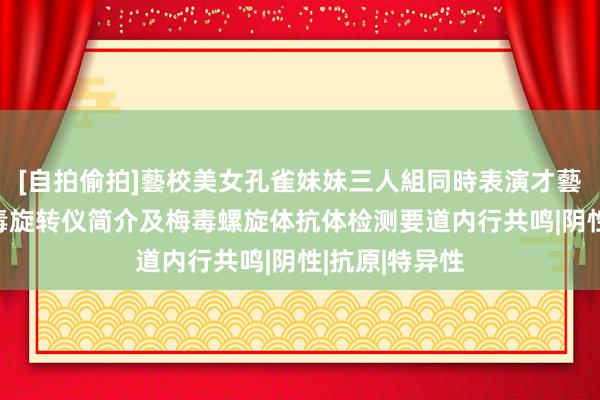 [自拍偷拍]藝校美女孔雀妹妹三人組同時表演才藝 数显水平梅毒旋转仪简介及梅毒螺旋体抗体检测要道内行共鸣|阴性|抗原|特异性