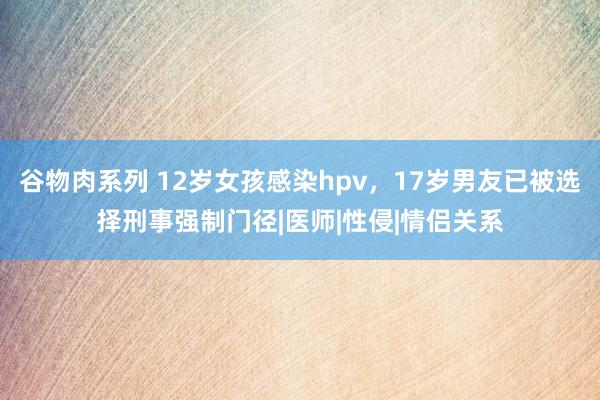 谷物肉系列 12岁女孩感染hpv，17岁男友已被选择刑事强制门径|医师|性侵|情侣关系