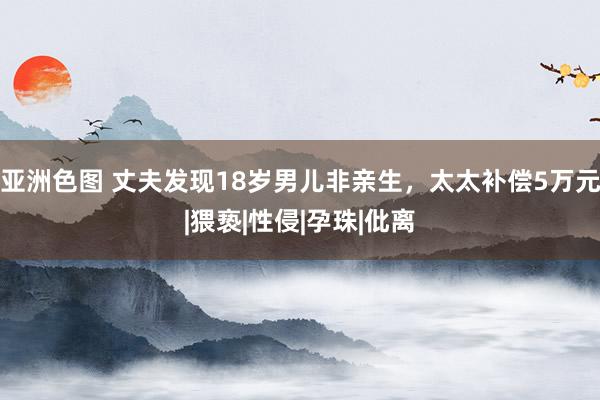 亚洲色图 丈夫发现18岁男儿非亲生，太太补偿5万元|猥亵|性侵|孕珠|仳离