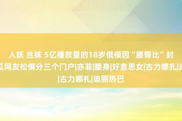 人妖 丝袜 5亿播放量的18岁俄模因“腰臀比”封神，吃瓜网友松懈分三个门户|亦菲|腰身|好意思女|古力娜扎|迪丽热巴